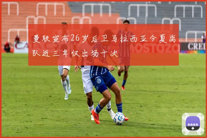 曼联宣布26岁后卫马拉西亚今夏离队近三年仅出场十次