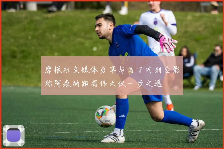 摩根社交媒体分享与马丁内利合影称阿森纳距离伟大仅一步之遥
