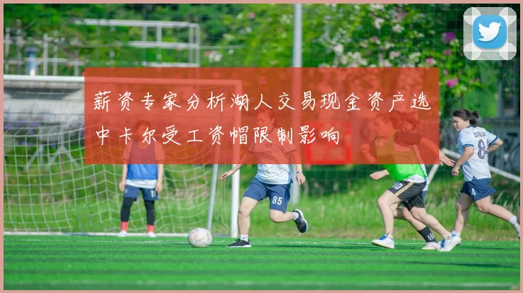 薪资专家分析湖人交易现金资产选中卡尔受工资帽限制影响
