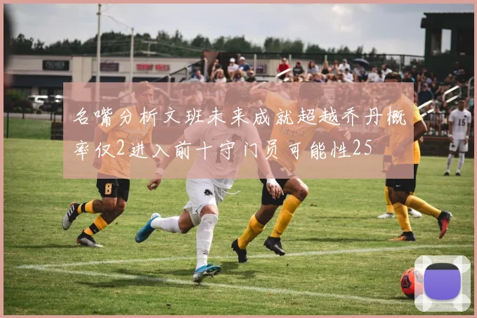 名嘴分析文班未来成就超越乔丹概率仅2进入前十守门员可能性25