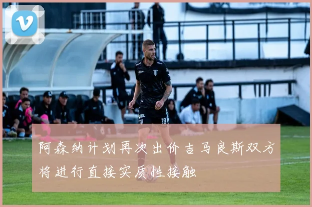 阿森纳计划再次出价吉马良斯双方将进行直接实质性接触