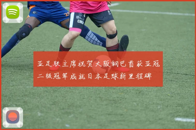 亚足联主席祝贺大阪钢巴首获亚冠二级冠军成就日本足球新里程碑
