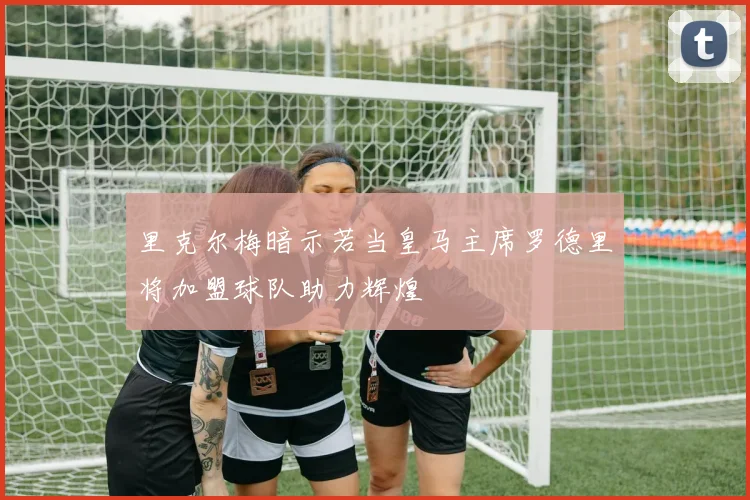 里克尔梅暗示若当皇马主席罗德里将加盟球队助力辉煌