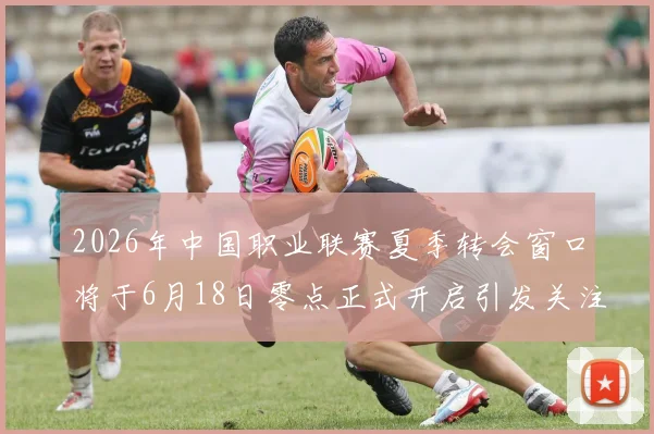 2026年中国职业联赛夏季转会窗口将于6月18日零点正式开启引发关注