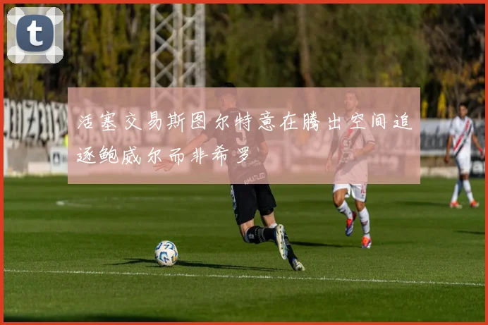 活塞交易斯图尔特意在腾出空间追逐鲍威尔而非希罗