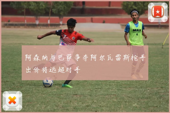 阿森纳与巴萨争夺阿尔瓦雷斯枪手出价将远超对手