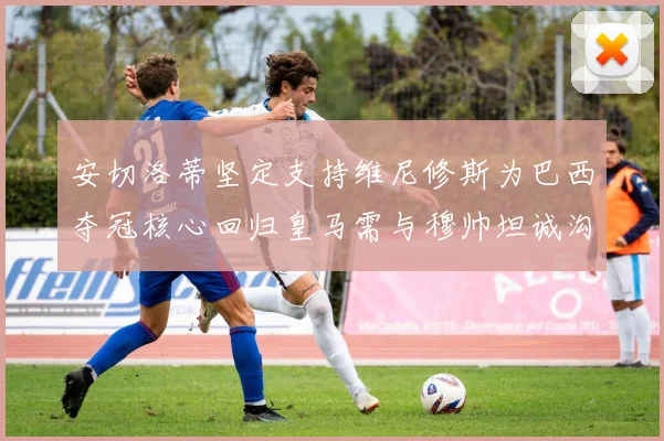 安切洛蒂坚定支持维尼修斯为巴西夺冠核心回归皇马需与穆帅坦诚沟通