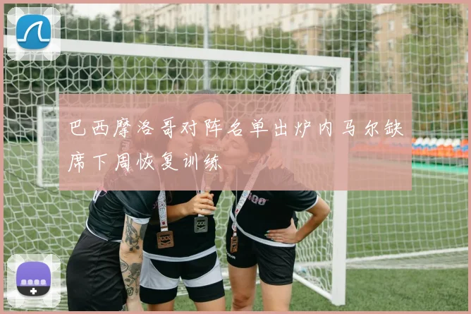 巴西摩洛哥对阵名单出炉内马尔缺席下周恢复训练