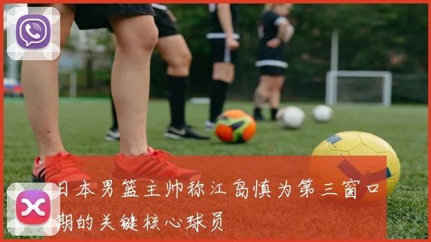 日本男篮主帅称江岛慎为第三窗口期的关键核心球员
