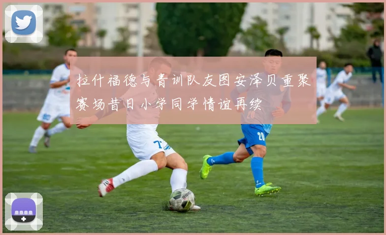 拉什福德与青训队友图安泽贝重聚赛场昔日小学同学情谊再续