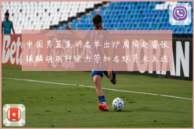 中国男篮集训名单出炉周琦赵睿张镇麟胡明轩徐杰等知名球员未入选