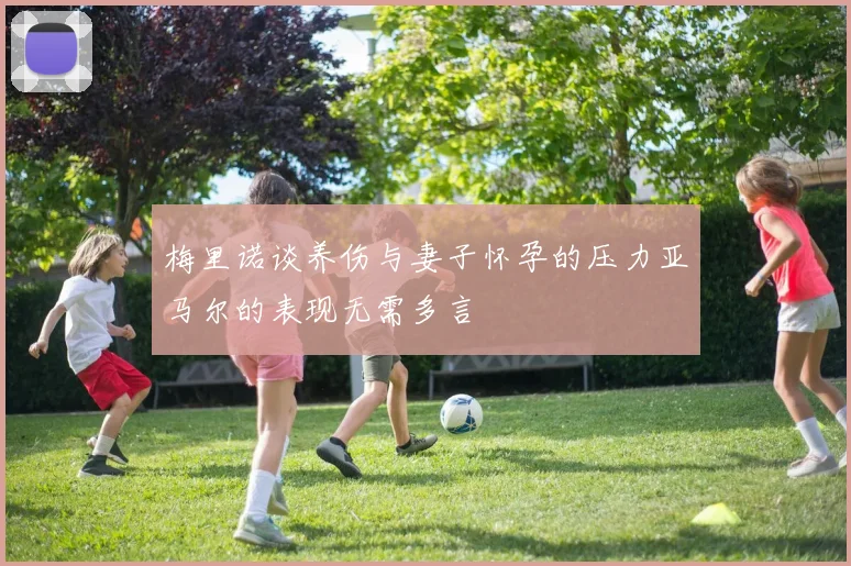 梅里诺谈养伤与妻子怀孕的压力亚马尔的表现无需多言
