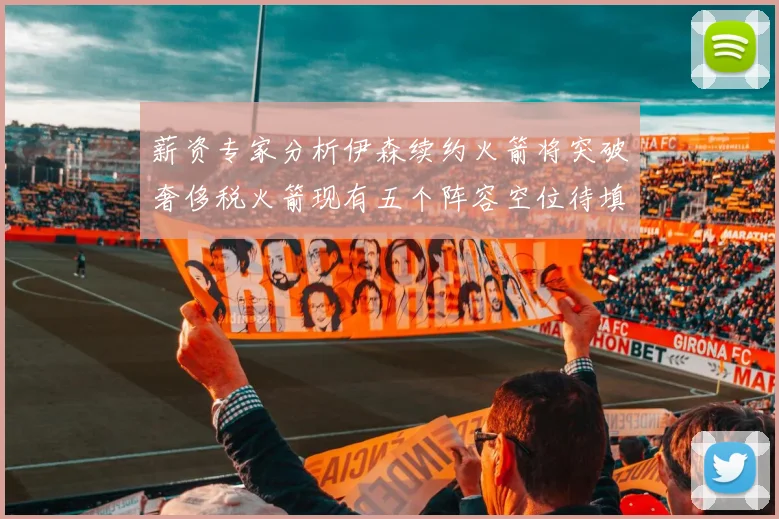 薪资专家分析伊森续约火箭将突破奢侈税火箭现有五个阵容空位待填补
