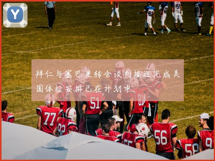 拜仁与塞巴里转会谈判接近完成美国体检安排已在计划中