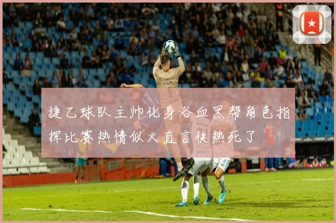 捷乙球队主帅化身浴血黑帮角色指挥比赛热情似火直言快热死了