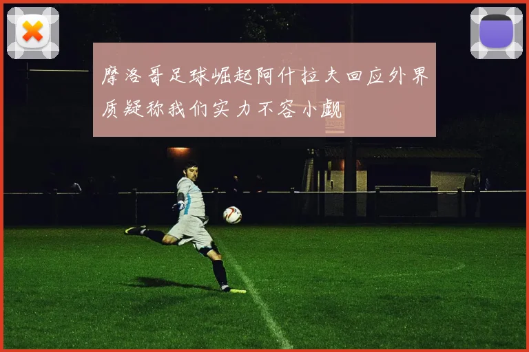 摩洛哥足球崛起阿什拉夫回应外界质疑称我们实力不容小觑
