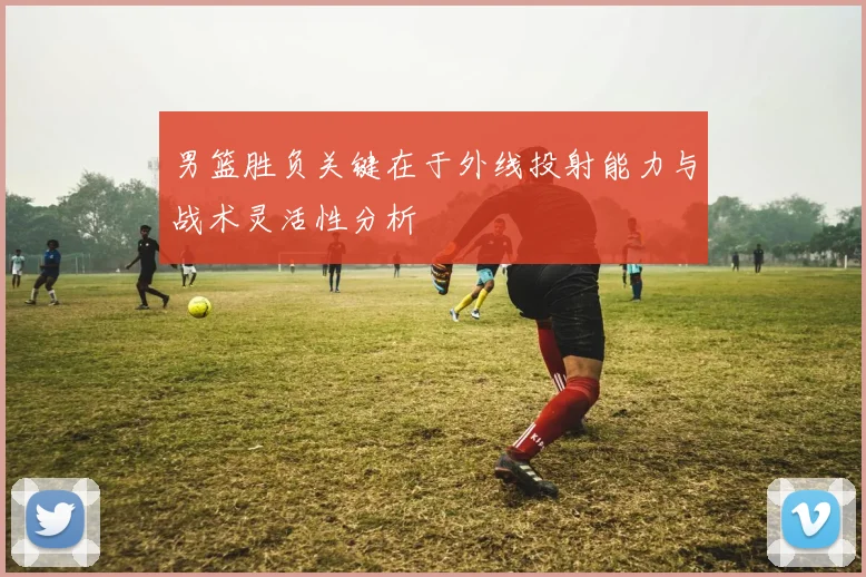 男篮胜负关键在于外线投射能力与战术灵活性分析